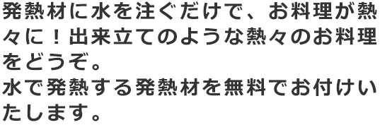 発熱材に水を注ぐだけで、お料理が熱々に！出来立てのような熱々のお料理をどうぞ。水で発熱する発熱材を無料でお付けいたします。詳しくはスタッフまでお問合わせください。