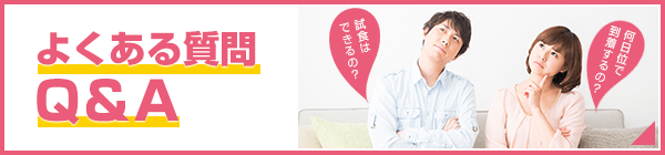 試食はできるの？ どれ位いで到着するの？ よくある質問Q＆A デリバリーをご利用するにあたって不安も多いはす。お客様からよくある質問にお答えします。