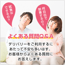 試食はできるの？ どれ位いで到着するの？ よくある質問Q＆A デリバリーをご利用するにあたって不安も多いはす。お客様からよくある質問にお答えします。