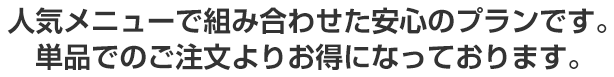 人気メニューで組み合わせた安心のプランです。単品でのご注文よりお得になっております。