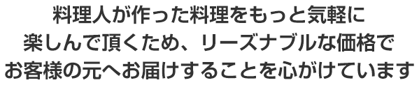 料理人が作った料理をもっと気軽に楽しんで頂くため、リーズナブルな価格でお客様の元へお届けすることを心がけております。