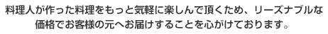 料理人が作った料理をもっと気軽に楽しんで頂くため、リーズナブルな価格でお客様の元へお届けすることを心がけております。